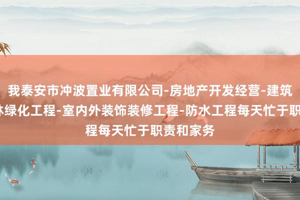 我泰安市冲波置业有限公司-房地产开发经营-建筑工程-园林绿化工程-室内外装饰装修工程-防水工程每天忙于职责和家务